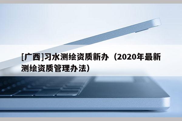 [廣西]習(xí)水測繪資質(zhì)新辦（2020年最新測繪資質(zhì)管理辦法）