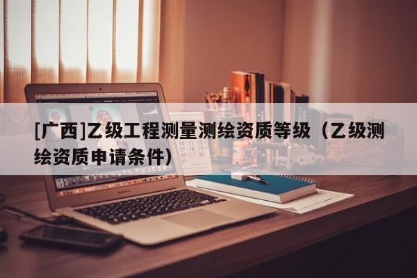 [廣西]乙級工程測量測繪資質等級（乙級測繪資質申請條件）