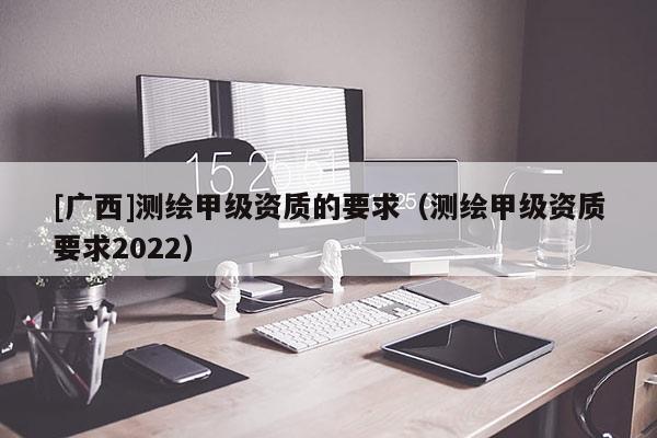 [廣西]測(cè)繪甲級(jí)資質(zhì)的要求（測(cè)繪甲級(jí)資質(zhì)要求2022）