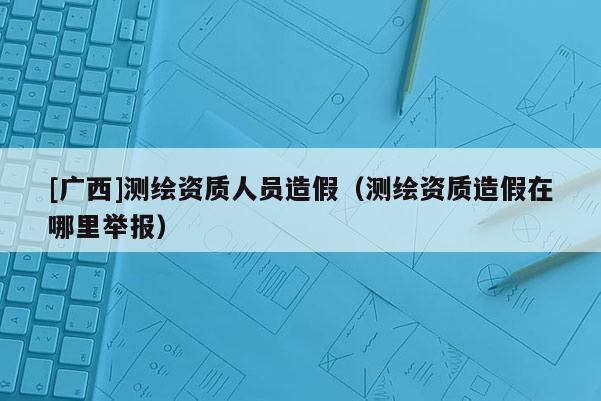 [廣西]測繪資質人員造假（測繪資質造假在哪里舉報）