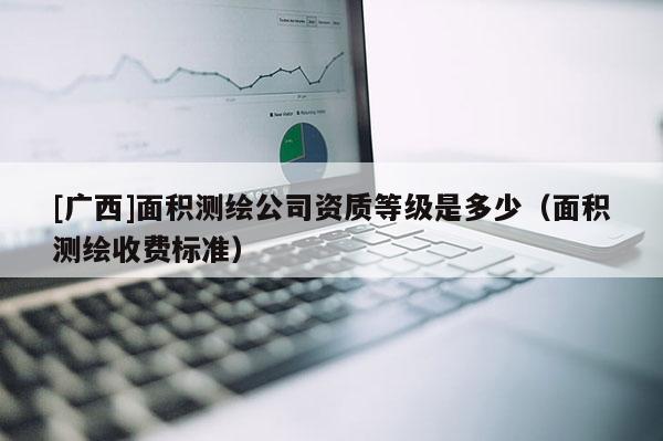 [廣西]面積測繪公司資質等級是多少（面積測繪收費標準）