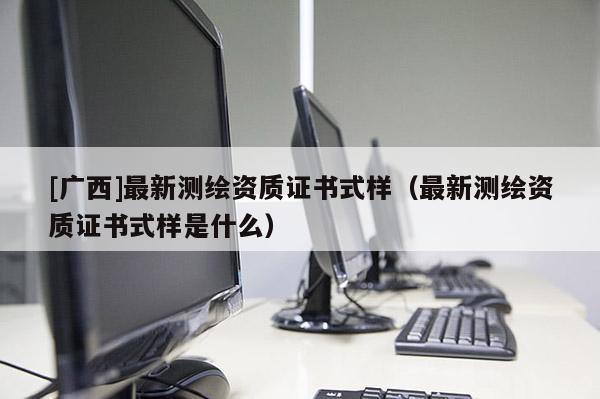 [廣西]最新測繪資質證書式樣（最新測繪資質證書式樣是什么）