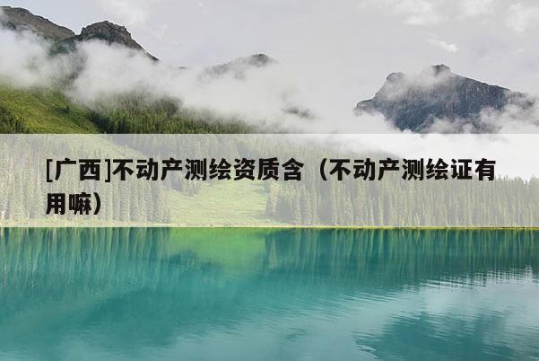 [廣西]不動產(chǎn)測繪資質(zhì)含（不動產(chǎn)測繪證有用嘛）