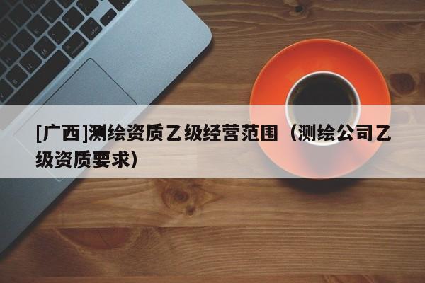 [廣西]測繪資質乙級經營范圍（測繪公司乙級資質要求）