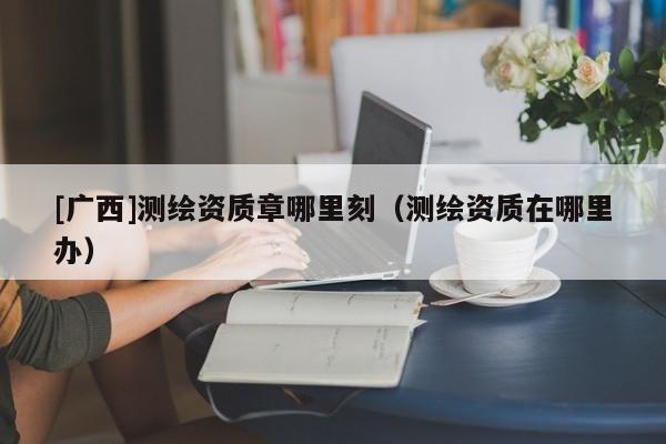 [廣西]測繪資質章哪里刻（測繪資質在哪里辦）