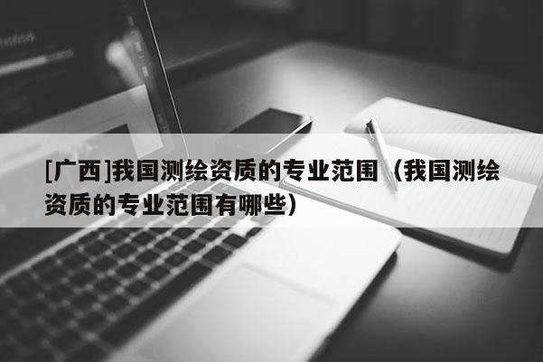 [廣西]我國測繪資質的專業范圍（我國測繪資質的專業范圍有哪些）