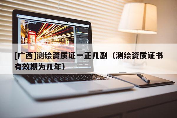 [廣西]測繪資質證一正幾副（測繪資質證書有效期為幾年）