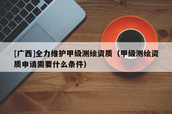 [廣西]全力維護甲級測繪資質（甲級測繪資質申請需要什么條件）