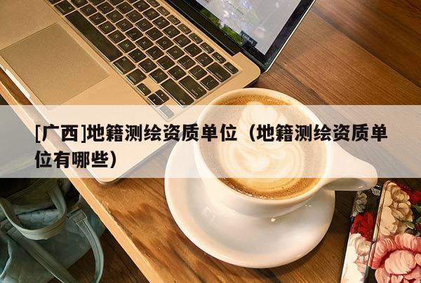[廣西]地籍測(cè)繪資質(zhì)單位（地籍測(cè)繪資質(zhì)單位有哪些）