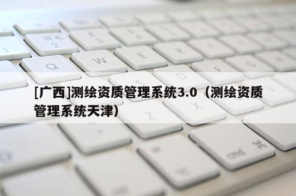 [廣西]測(cè)繪資質(zhì)管理系統(tǒng)3.0（測(cè)繪資質(zhì)管理系統(tǒng)天津）
