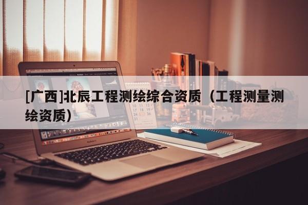 [廣西]北辰工程測繪綜合資質（工程測量測繪資質）