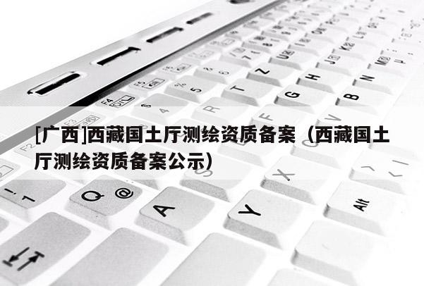 [廣西]西藏國土廳測繪資質(zhì)備案（西藏國土廳測繪資質(zhì)備案公示）