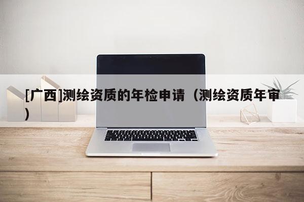 [廣西]測繪資質的年檢申請（測繪資質年審）