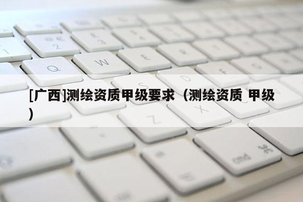 [廣西]測繪資質甲級要求（測繪資質 甲級）