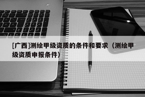 [廣西]測繪甲級資質的條件和要求（測繪甲級資質申報條件）