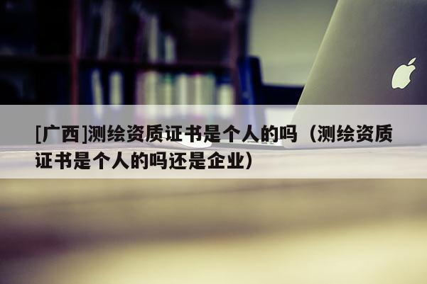[廣西]測繪資質證書是個人的嗎（測繪資質證書是個人的嗎還是企業）
