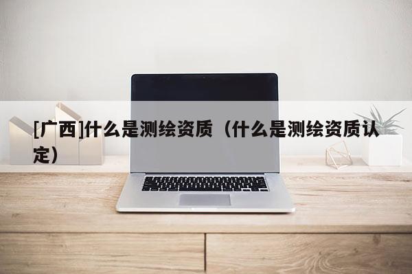 [廣西]什么是測繪資質（什么是測繪資質認定）