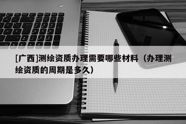 [廣西]測繪資質辦理需要哪些材料（辦理測繪資質的周期是多久）