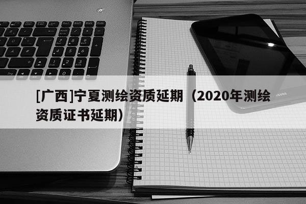 [廣西]寧夏測繪資質延期（2020年測繪資質證書延期）