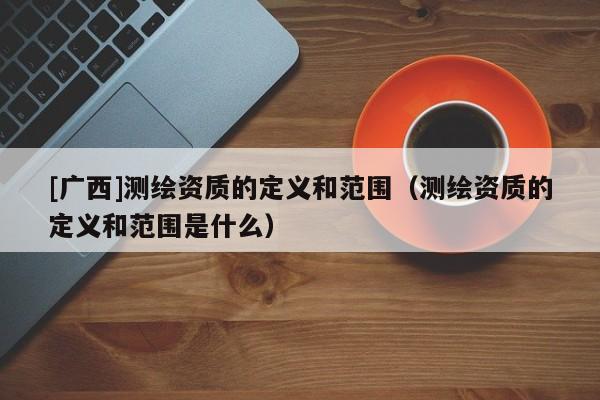 [廣西]測繪資質的定義和范圍（測繪資質的定義和范圍是什么）