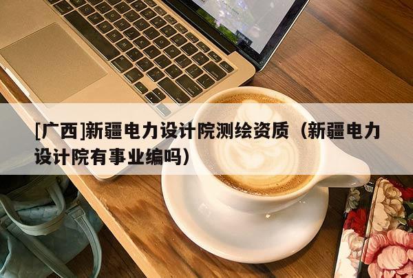 [廣西]新疆電力設計院測繪資質（新疆電力設計院有事業編嗎）
