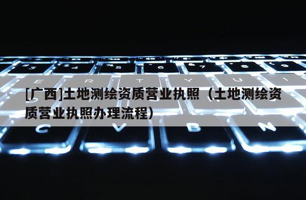 [廣西]土地測繪資質營業執照（土地測繪資質營業執照辦理流程）