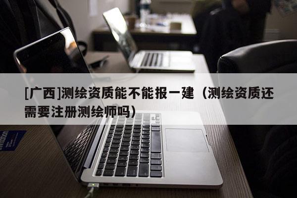[廣西]測繪資質能不能報一建（測繪資質還需要注冊測繪師嗎）