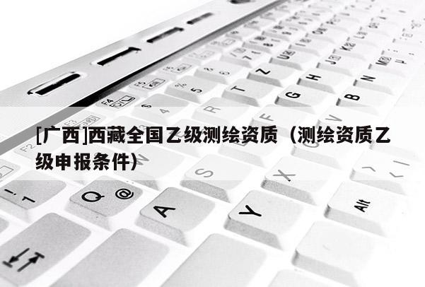 [廣西]西藏全國乙級測繪資質（測繪資質乙級申報條件）