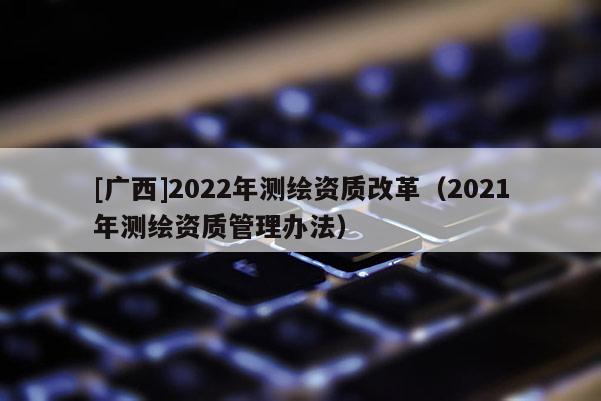 [廣西]2022年測繪資質改革（2021年測繪資質管理辦法）