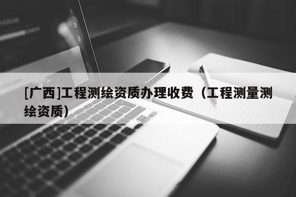 [廣西]工程測繪資質辦理收費（工程測量測繪資質）