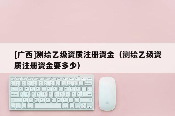 [廣西]測繪乙級資質注冊資金（測繪乙級資質注冊資金要多少）