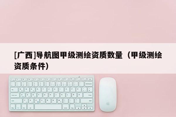 [廣西]導航圖甲級測繪資質數量（甲級測繪資質條件）