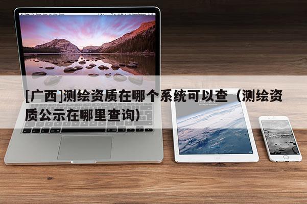 [廣西]測繪資質在哪個系統可以查（測繪資質公示在哪里查詢）
