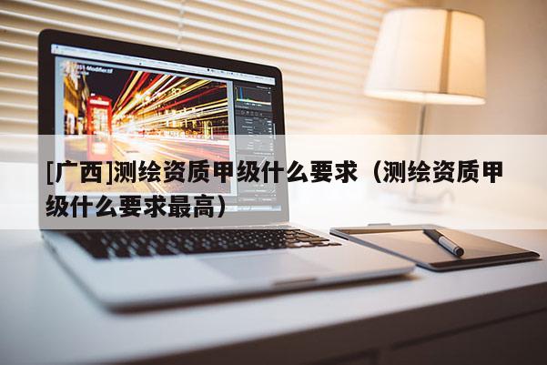 [廣西]測繪資質甲級什么要求（測繪資質甲級什么要求最高）