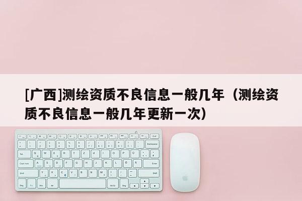 [廣西]測繪資質不良信息一般幾年（測繪資質不良信息一般幾年更新一次）