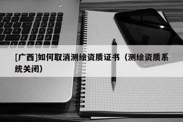 [廣西]如何取消測繪資質證書（測繪資質系統(tǒng)關閉）
