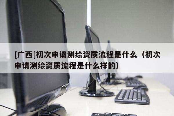 [廣西]初次申請測繪資質流程是什么（初次申請測繪資質流程是什么樣的）