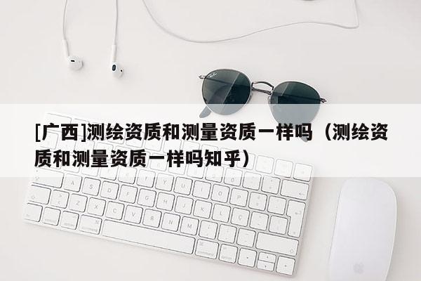 [廣西]測繪資質和測量資質一樣嗎（測繪資質和測量資質一樣嗎知乎）