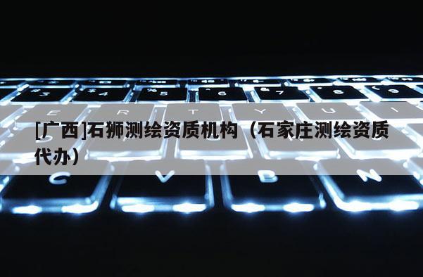 [廣西]石獅測(cè)繪資質(zhì)機(jī)構(gòu)（石家莊測(cè)繪資質(zhì)代辦）