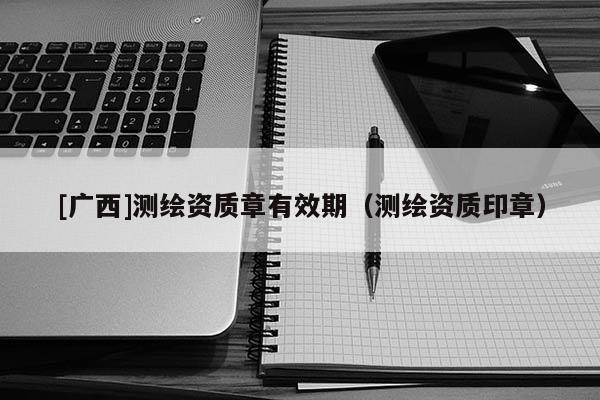 [廣西]測繪資質(zhì)章有效期（測繪資質(zhì)印章）