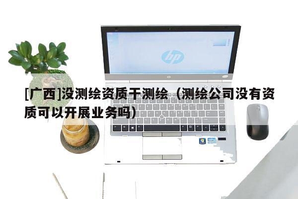 [廣西]沒測繪資質干測繪（測繪公司沒有資質可以開展業務嗎）