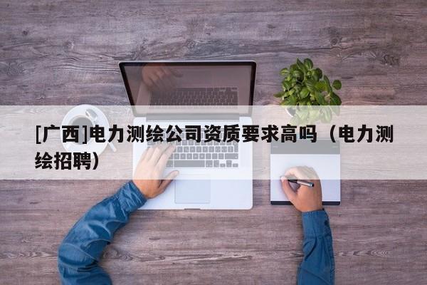 [廣西]電力測繪公司資質要求高嗎（電力測繪招聘）