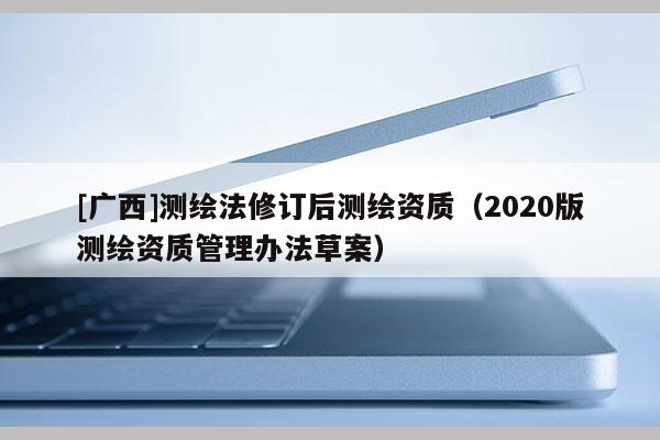 [廣西]測(cè)繪法修訂后測(cè)繪資質(zhì)（2020版測(cè)繪資質(zhì)管理辦法草案）