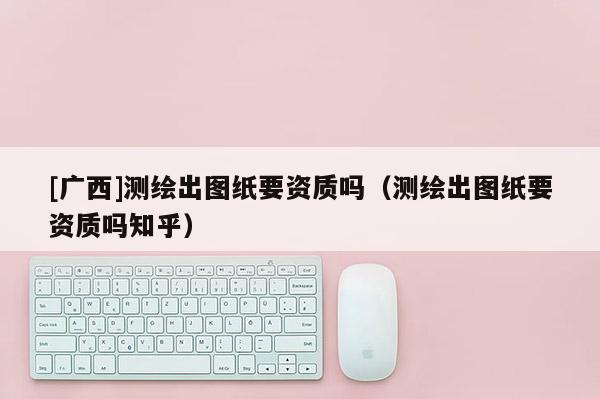 [廣西]測繪出圖紙要資質嗎（測繪出圖紙要資質嗎知乎）
