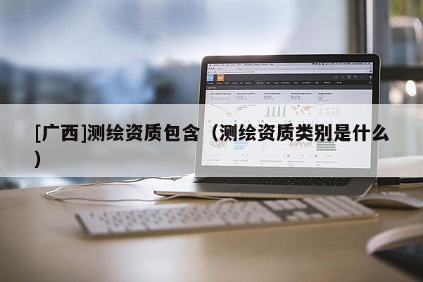 [廣西]測繪資質(zhì)包含（測繪資質(zhì)類別是什么）
