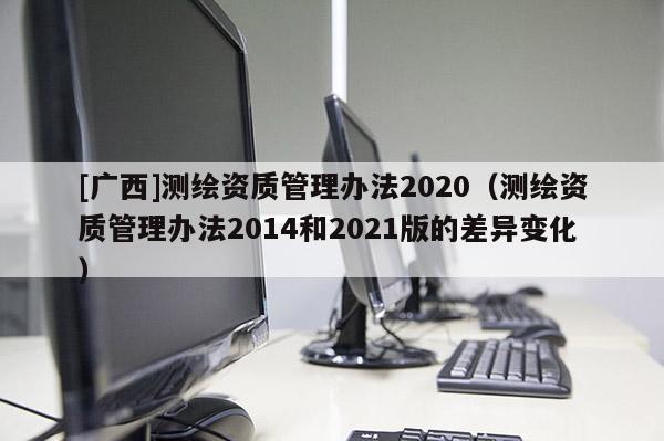 [廣西]測(cè)繪資質(zhì)管理辦法2020（測(cè)繪資質(zhì)管理辦法2014和2021版的差異變化）