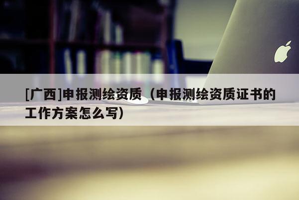 [廣西]申報測繪資質(zhì)（申報測繪資質(zhì)證書的工作方案怎么寫）