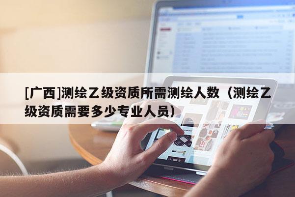 [廣西]測繪乙級資質所需測繪人數（測繪乙級資質需要多少專業人員）