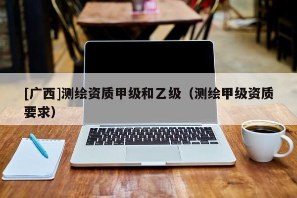 [廣西]測繪資質甲級和乙級（測繪甲級資質要求）