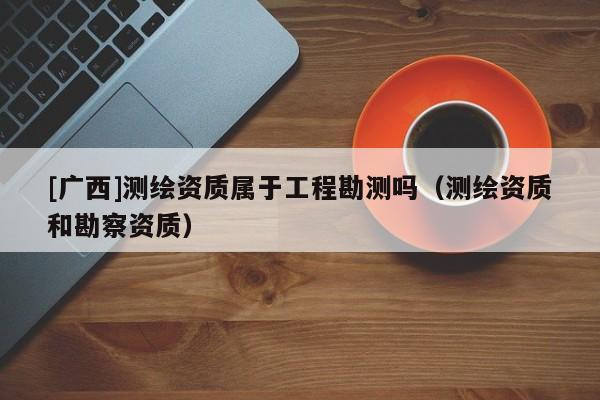 [廣西]測繪資質屬于工程勘測嗎（測繪資質和勘察資質）